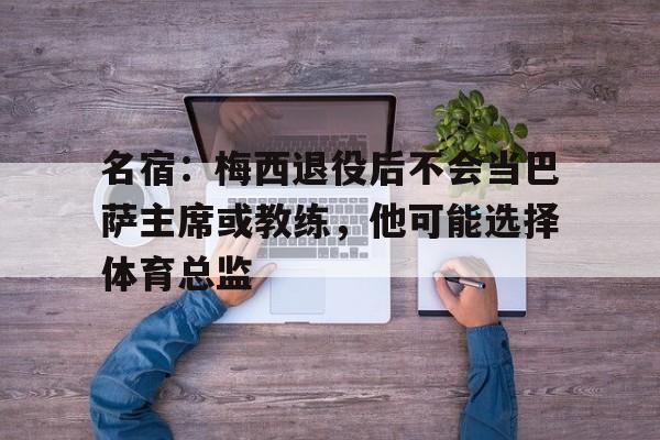 名宿:梅西退役后不会当巴萨主席或教练,他可能选择体育总监的简单介绍 第2张