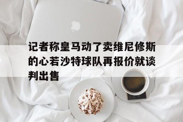 记者称皇马动了卖维尼修斯的心若沙特球队再报价就谈判出售的简单介绍