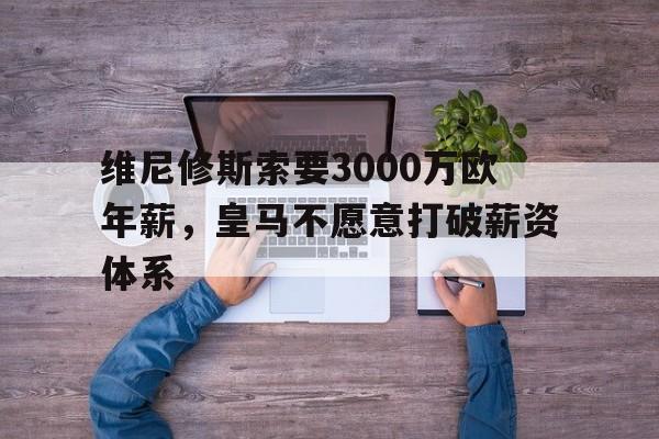 关于维尼修斯索要3000万欧年薪，皇马不愿意打破薪资体系的信息