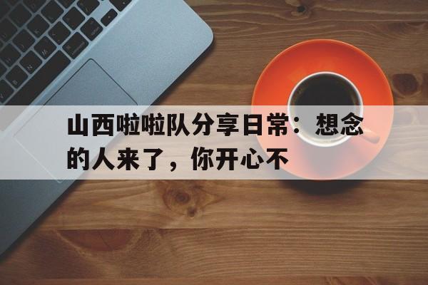 关于山西啦啦队分享日常：想念的人来了，你开心不的信息