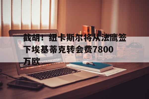 截胡！纽卡斯尔将从法鹰签下埃基蒂克转会费7800万欧的简单介绍