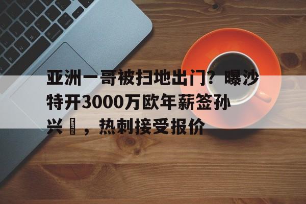 关于亚洲一哥被扫地出门？曝沙特开3000万欧年薪签孙兴慜，热刺接受报价的信息